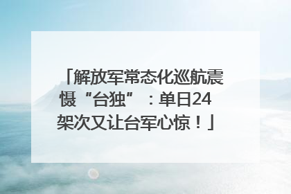 解放军常态化巡航震慑“台独”：单日24架次又让台军心惊！