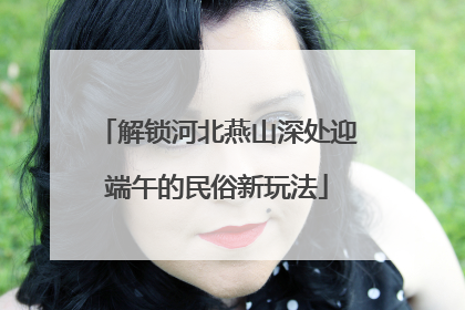 解锁河北燕山深处迎端午的民俗新玩法