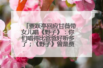 贾跃亭回应甘薇带女儿唱《野子》：你们唱得比爸爸好听多了；《野子》曾是贾跃亭“代表作”