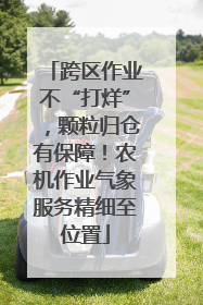 跨区作业不“打烊”，颗粒归仓有保障！农机作业气象服务精细至位置