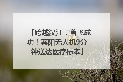 跨越汉江，首飞成功！襄阳无人机9分钟送达医疗标本