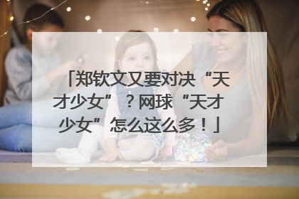 郑钦文又要对决“天才少女”？网球“天才少女”怎么这么多！