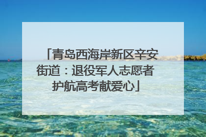 青岛西海岸新区辛安街道：退役军人志愿者护航高考献爱心