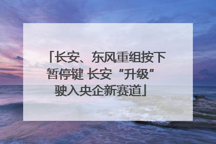 长安、东风重组按下暂停键 长安“升级”驶入央企新赛道