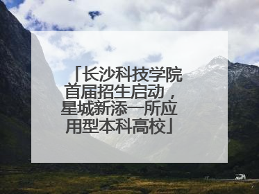 长沙科技学院首届招生启动，星城新添一所应用型本科高校