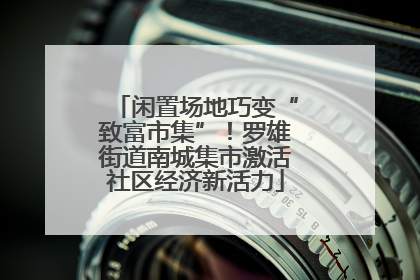 闲置场地巧变“致富市集”！罗雄街道南城集市激活社区经济新活力