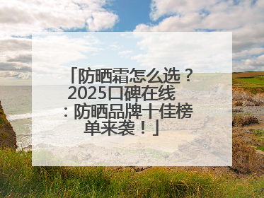 防晒霜怎么选？2025口碑在线：防晒品牌十佳榜单来袭！