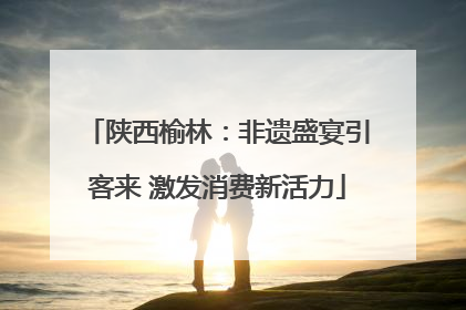 陕西榆林：非遗盛宴引客来 激发消费新活力