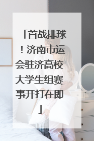 首战排球！济南市运会驻济高校大学生组赛事开打在即