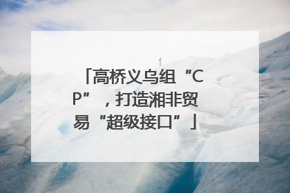 高桥义乌组“CP”，打造湘非贸易“超级接口”