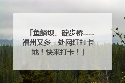 鱼鳞坝、碇步桥……福州又多一处网红打卡地！快来打卡！
