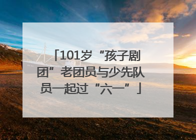 101岁“孩子剧团”老团员与少先队员一起过“六一”
