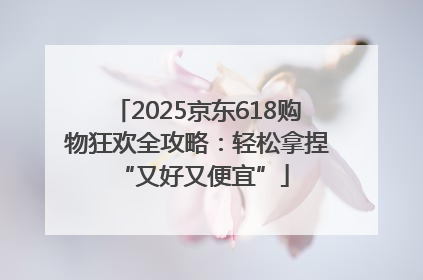 2025京东618购物狂欢全攻略：轻松拿捏 “又好又便宜”