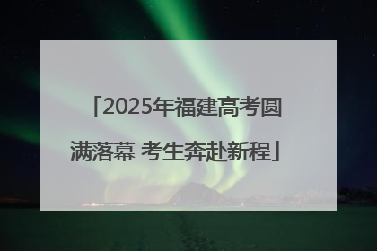 2025年福建高考圆满落幕 考生奔赴新程