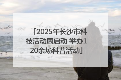 2025年长沙市科技活动周启动 举办120余场科普活动