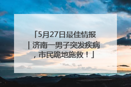 5月27日最佳情报｜济南一男子突发疾病，市民跪地施救！